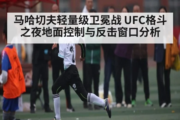 马哈切夫轻量级卫冕战 UFC格斗之夜地面控制与反击窗口分析