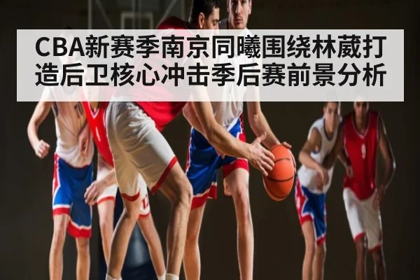 CBA新赛季南京同曦围绕林葳打造后卫核心冲击季后赛前景分析