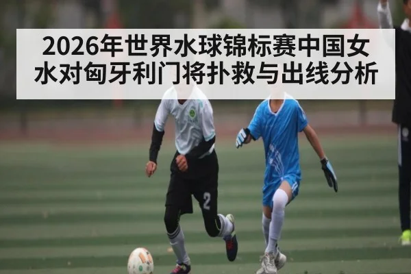 2026年世界水球锦标赛中国女水对匈牙利门将扑救与出线分析